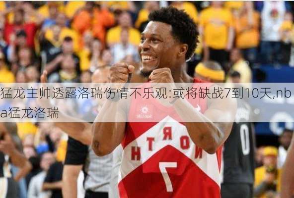 猛龙主帅透露洛瑞伤情不乐观:或将缺战7到10天,nba猛龙洛瑞